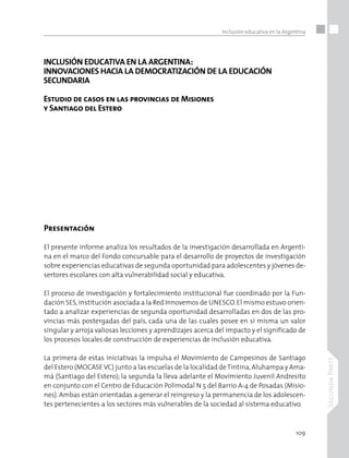 109
SegundaParte
Inclusión educativa en la Argentina
INCLUSIÓN EDUCATIVA EN LA ARGENTINA:
INNOVACIONES HACIA LA DEMOCRATIZACIÓN DE LA EDUCACIÓN
SECUNDARIA
Estudio de casos en las provincias de Misiones
y Santiago del Estero
Presentación
El presente informe analiza los resultados de la investigación desarrollada en Argenti-
na en el marco del Fondo concursable para el desarrollo de proyectos de investigación
sobre experiencias educativas de segunda oportunidad para adolescentes y jóvenes de-
sertores escolares con alta vulnerabilidad social y educativa.
El proceso de investigación y fortalecimiento institucional fue coordinado por la Fun-
dación SES,institución asociada a la Red Innovemos de UNESCO.El mismo estuvo orien-
tado a analizar experiencias de segunda oportunidad desarrolladas en dos de las pro-
vincias más postergadas del país, cada una de las cuales posee en sí misma un valor
singular y arroja valiosas lecciones y aprendizajes acerca del impacto y el significado de
los procesos locales de construcción de experiencias de inclusión educativa.
La primera de estas iniciativas la impulsa el Movimiento de Campesinos de Santiago
del Estero (MOCASEVC) junto a las escuelas de la localidad deTintina,Aluhampa y Ama-
má (Santiago del Estero); la segunda la lleva adelante el Movimiento Juvenil Andresito
en conjunto con el Centro de Educación Polimodal N 5 del Barrio A-4 de Posadas (Misio-
nes). Ambas están orientadas a generar el reingreso y la permanencia de los adolescen-
tes pertenecientes a los sectores más vulnerables de la sociedad al sistema educativo.
 