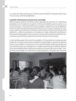 130
Estudio de Casos
no. Es claro que hay muchos que ya no tienen vocación docente, sólo quieren dar la clase
e irse a su casa; no tienen compromiso”.
La gestión institucional y el vínculo con la comunidad
Quizá el aspecto sobre el cual tienen menor capacidad de injerencia las innovaciones
educativas es el vinculado con la gestión institucional, debido a que la escuela –y sus
transformaciones– está más fuertemente vinculada con aparatos y normas regidas por
decisiones políticas y operativas que habitualmente no se toman ni se generan en la es-
cuela,en tanto las innovaciones cristalizan mayormente en ámbitos micro (Terigi,2008;
Carbonell S., 2008). Esta situación, sin embargo, no impide el desarrollo de procesos e
intervenciones que pueden imprimir nuevos rumbos y democratizar las prácticas insti-
tucionales, promoviendo así potenciales transformaciones institucionales.
En este sentido puede mencionarse lo sucedido en Tintina, donde las escuelas que par-
ticipan de la innovación educativa analizada han desarrollado un proceso de apertura
hacia la comunidad en el marco del cual han experimentado cambios que propiciaron
que el ámbito escolar se constituyera en un espacio de participación,debate y reflexión
acerca de las problemáticas cotidianas que afectan al conjunto de la comunidad.“Siem-
pre en las comunidades la escuela tiene un papel protagónico. Me parece que este prota-
 