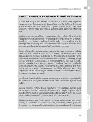 139
SegundaParte
Inclusión educativa en la Argentina
Posadas: la historia de dos jóvenes del Barrio Nueva Esperanza
La historia de vida y la vuelta a la escuela de Pablo y Leandro, dos de los jóvenes
que participaron de la experiencia desarrollada en el Barrio Nueva Esperanza,
sirven de excusa para ilustrar el impacto que ha tendido en sus trayectorias
educativas y en sus vidas, la posibilidad que se les abrió a partir de esta inicia-
tiva.
Muchos de los jóvenes del barrio A4 necesitan salir a trabajar. Al principio, los
que consiguen trabajo intentan seguir estudiando en paralelo. Por la mañana
cumplen con sus obligaciones laborales y a la tarde concurren a la escuela. Sin
embargo este ritmo perjudica su desempeño escolar y, en el mediano plazo,
terminan abandonando la escuela. Pablo siguió este recorrido.
Debido a los problemas laborales de su padre, tuvo que comenzar a trabajar
atendiendo una despensa: “Antes de abandonar muchas veces me dormía en la
clase, porque me levantaba a las 7 para ir a trabajar, salía al mediodía y venía
a la escuela”. Hacia mitad del año pasado, Pablo abandonó la escuela y tiempo
después uno de los facilitadores de la misma lo contactó para que volviera a
estudiar y para facilitar el reingreso le ofreció una beca. En su caso, este hecho
coincidió, casualmente, con una mejora en la situación económica de la fami-
lia. Luego de haber vuelto, Pablo concurría a la biblioteca los lunes a contratur-
no para actividades de tutoría y los sábados a realizar actividades recreativas y
de mantenimiento de la escuela.
Entre los participantes del programa,también hay una fuerte presencia de chi-
cos provenientes de hogares desmembrados o con ausencia de algunos de los
padres.
Leandro tiene una historia de vida muy fuerte y representa un ejemplo espe-
ranzador para muchos chicos que abandonaron el colegio. Su padre falleció
cuando él tenía 14 años y estaba cursando octavo grado. A partir del falleci-
miento su familia se dividió y el pasó a vivir sólo en el barrio A4.
“Me empecé a juntar con `malas juntas´, chicos que no iban a la escuela, se dro-
gaban y se dedicaban a robar. Entonces, como yo vivía sólo, eso hizo que dejara
de estudiar y me juntara sólo con ellos. Éramos como una banda de treinta, que
 