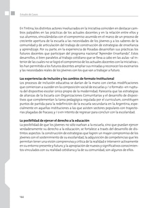 144
Estudio de Casos
En Tintina,los distintos actores involucrados en la iniciativa coinciden en destacar cam-
bios palpables en las prácticas de los actuales docentes y en la relación entre ellos y
sus alumnos, vinculándolas con el compromiso asumido en el marco de un proceso de
creciente apertura de la escuela a las necesidades de los jóvenes y a los saberes de la
comunidad y de articulación del trabajo de construcción de estrategias de enseñanza
y aprendizaje. Por su parte, en la experiencia de Posadas desarrollan sus prácticas los
futuros docentes que participan del programa nacional “Aprender Enseñando”. Estos
desarrollos, si bien paralelos al trabajo cotidiano que se lleva a cabo en las aulas –al in-
terior de las cuales no se logró el compromiso de los actuales docentes con la iniciativa–,
les han permitido a los futuros docentes ampliar sus miradas y reconocer los escenarios
y las necesidades reales de los jóvenes con los que van a trabajar a futuro.
Las experiencias de inclusión y los cambios de formato institucional
Los procesos de inclusión educativa se darían de la mano con ciertas modificaciones
que comienzan a suceder en la composición social de escuelas y / o formato –en ruptu-
ra del dispositivo escolar único propio de la modernidad. Parecería que las estrategias
de alianzas de la Escuela con Organizaciones Comunitarias y el desarrollo de disposi-
tivos que complementan la tarea pedagógica regulada por el curriculum, constituyen
puntos de partida para la redefinición de la escuela secundaria en la Argentina, espe-
cialmente en aquellas instituciones a las que asisten sectores populares con trayecto-
rias plagadas de fracaso, y / o en intento de regresar para concluir con la escolaridad.
La posibilidad de ejercer el derecho a la educación
La posibilidad de que los jóvenes no sólo vuelvan a la escuela, sino que puedan ejercer
verdaderamente su derecho a la educación, se fortalece a través del desarrollo de dis-
tintos aspectos: la construcción de estrategias que logren un mayor compromiso de los
jóvenes con el sostenimiento de su escolaridad, la adquisición de competencias que les
permitan tener una visión comprensiva y crítica de la realidad e intervenir activamente
en su entorno presente y futuro,y la apropiación de nuevos y significativos conocimien-
tos vinculados con su realidad cotidiana y la de su comunidad, son algunos de ellos.
 