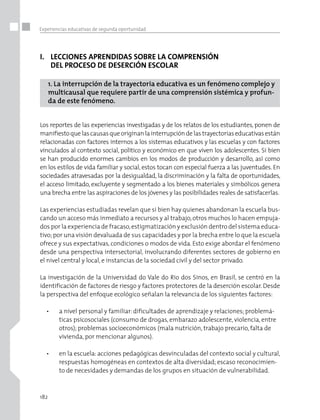 182
Experiencias educativas de segunda oportunidad
I.	 LECCIONES APRENDIDAS SOBRE LA COMPRENSIÓN 	
	 DEL PROCESO DE DESERCIÓN ESCOLAR
1. La interrupción de la trayectoria educativa es un fenómeno complejo y
multicausal que requiere partir de una comprensión sistémica y profun-
da de este fenómeno.
Los reportes de las experiencias investigadas y de los relatos de los estudiantes, ponen de
manifiestoquelascausasqueoriginanlainterrupcióndelas trayectoriaseducativasestán
relacionadas con factores internos a los sistemas educativos y las escuelas y con factores
vinculados al contexto social, político y económico en que viven los adolescentes. Si bien
se han producido enormes cambios en los modos de producción y desarrollo, así como
en los estilos de vida familiar y social, estos tocan con especial fuerza a las juventudes. En
sociedades atravesadas por la desigualdad, la discriminación y la falta de oportunidades,
el acceso limitado, excluyente y segmentado a los bienes materiales y simbólicos genera
una brecha entre las aspiraciones de los jóvenes y las posibilidades reales de satisfacerlas.
Las experiencias estudiadas revelan que si bien hay quienes abandonan la escuela bus-
cando un acceso más inmediato a recursos y al trabajo, otros muchos lo hacen empuja-
dos por la experiencia de fracaso,estigmatización y exclusión dentro del sistema educa-
tivo;por una visión devaluada de sus capacidades y por la brecha entre lo que la escuela
ofrece y sus expectativas, condiciones o modos de vida. Esto exige abordar el fenómeno
desde una perspectiva intersectorial, involucrando diferentes sectores de gobierno en
el nivel central y local, e instancias de la sociedad civil y del sector privado.
La investigación de la Universidad do Vale do Rio dos Sinos, en Brasil, se centró en la
identificación de factores de riesgo y factores protectores de la deserción escolar. Desde
la perspectiva del enfoque ecológico señalan la relevancia de los siguientes factores:
•	 a nivel personal y familiar: dificultades de aprendizaje y relaciones; problemá-
ticas psicosociales (consumo de drogas, embarazo adolescente, violencia, entre
otros); problemas socioeconómicos (mala nutrición, trabajo precario, falta de
vivienda, por mencionar algunos).
•	 en la escuela: acciones pedagógicas desvinculadas del contexto social y cultural,
respuestas homogéneas en contextos de alta diversidad; escaso reconocimien-
to de necesidades y demandas de los grupos en situación de vulnerabilidad.
 