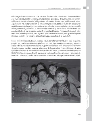 189
SegundaParte
Lecciones aprendidas y recomendaciones de política
del Colegio Compuinformática de Ecuador ilustran esta afirmación: “Comprendemos
que nuestros educandos son compatriotas con un gran deseo de superación, que lamen-
tablemente debido a la edad, obligaciones laborales o domésticas, problemas de salud,
experiencias no gratificantes en la educación presencial, falta de cupos en los colegios
tradicionales, lejanía de los centros educativos y limitaciones económicas; no han podido
iniciar, continuar y culminar la educación secundaria; y, por lo tanto ven limitadas sus
oportunidades de participación social. Tenemos la obligación ética y profesional de ofre-
cer a estos jóvenes y adultos, una segunda oportunidad de estudio para que obtengan el
título de bachiller y se integren a la vida activa y productiva de la sociedad”.
En las experiencias estudiadas, ya sea a través de tutorías individuales o de pequeños
grupos, o a través de encuentros y talleres, las y los jóvenes expresan su voz y son aco-
gidos. Estos espacios alternativos al aula, permiten conocer a los estudiantes y prevenir
situaciones que puedan provocar abandono de los estudios. Existen historias de vida
que demandan un espacio más íntimo de comunicación. Así ocurre con el Proyecto de
UNISINOS (São Leopoldo, Brasil), que apoya individualmente a alumnos y alumnas de
la Escuela Vila Lobos con historias de violencia familiar u otros problemas emocionales.
 