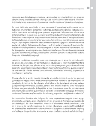 191
SegundaParte
Lecciones aprendidas y recomendaciones de política
ciona una guía, brinda apoyo emocional y acompaña a sus estudiantes en sus procesos
de formación y proyectos de vida.Esta figura del tutor ha venido a refrescar el rol docen-
te, introduciendo una cuña en el proceso de transformación de los centros educativos.
En tanto facilitador o mediador el tutor promueve el aprendizaje autónomo de los es-
tudiantes, enseñándoles a organizar su tiempo, a establecer un plan de trabajo y desa-
rrollar técnicas de aprendizaje para aprender a aprender. En los casos de educación a
distancia el tutor es clave para asegurar la continuidad y culminación del programa de
formación. En este tipo de programas innovadores se promueve el trabajo autónomo
de los estudiantes, proporcionando las ayudas, herramientas y condiciones para que se
hagan cargo responsablemente de su proceso de aprendizaje y de la administración de
su plan de trabajo.“Primero nuestra tarea es la de presentar el sistema y después alentar-
lo para que se comprometa a estudiar. Después se estaría haciendo el seguimiento, tra-
tar de organizar un cronograma de estudio con los alumnos. Siempre hacemos eso para
ayudarle a distribuir su tiempo y organizar las unidades que van a ir estudiando” (tutora,
Programa SUMANDO, Paraguay).
La tutoría también es entendida como una estrategia para la atención y coordinación
de grupos de aprendizaje en las instituciones educativas. El tutor mediador facilita la
información, los procesos y los recursos necesarios para que un grupo de estudiantes
desarrolle las competencias establecidas en el currículo,lo cual implica que se apropien
de una serie de saberes (valores, conocimientos, habilidades, actitudes), y aprendan a
movilizarlos y aplicarlos.
El desarrollo de la acción tutorial, demanda un amplio conocimiento de los alumnos
y procesos de negociación y mediación que conforman instancias de cooperación. Un
estudiante de tercero de Bachillerato, refiriéndose a las tutorías de ciencias sociales
(Colegio Compuinformática, Ecuador), señaló: “Nos encanta la forma como nos explica
la tutora, nos pone ejemplos de la política actual, tenemos que mirar los noticieros para
comentar luego. Los temas que leemos en los textos son explicados con apoyo de material
audiovisual. También se refiere a sitios del internet y programas científicos de la televisión”.
En cuanto al rol de orientador, la figura del tutor proporciona una guía, brinda apoyo
emocional y acompaña a sus estudiantes en sus procesos de formación y proyectos de
vida. Esta figura del tutor ha venido a refrescar el rol docente, introduciendo una cuña
en el proceso de transformación de los centros educativos. La principal finalidad del
rol orientador es intervenir en la formación de la subjetividad. Esta tarea es amplia y
profunda puesto que implica acompañar al joven en el proceso de descubrimiento y el
 