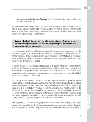 215
SegundaParte
Lecciones aprendidas y recomendaciones de política
	Agentes comunitarios significativos,no institucionalizados (vecinos,líderes,vo-
luntarios, entre otros).
Los sistemas territoriales de protección social deberían aportar a los estudiantes: aten-
ción de salud; apoyo en el ámbito psicosocial; otros programas sociales (alimentación,
transporte, subsidios monetarios); entre otros recursos que les permitan contar con las
mejores condiciones para el aprendizaje.
2. 	 Avanzar desde el sistema escolar a la sociedad educadora, en la que
	 existen múltiples actores, instancias y espacios para el desarrollo y 		
	 aprendizaje de las personas.
Es necesario que la política pública genere condiciones concretas que promuevan y fa-
ciliten el trabajo conjunto de diferentes instancias y actores en el ámbito local, promo-
viendo mesas de discusión para debatir y definir acciones orientadas a la protección
de los derechos de todas las personas, especialmente de los grupos minoritarios o con
menos poder dentro de la sociedad.
Es posible avanzar en la realización de propuestas de acción integradas entre el sistema
de educación formal y actores de la sociedad civil en el ámbito local que trasciendan la
mera coordinación y articulación. Esto requiere avanzar hacia diseños educativos en los
que participen diversos actores para asegurar el compromiso y la responsabilidad de
todos por el derecho a la educación.
Para las organizaciones de la Sociedad Civil, este tipo de acciones implica desarrollar
una estrategia socioeducativa a mayor escala. Para las instituciones del sistema educa-
tivo formal implica un acercamiento al saber y la experiencia acumulada de las orga-
nizaciones de la sociedad civil (trabajo en red, metodologías más flexibles, mayor poder
de adaptación a los perfiles de la población, proximidad con la familia y la comunidad).
Se requiere entonces,generar mayores instancias de intercambio entre escuelas y orga-
nizaciones sociales relacionadas con la formación de docentes y agentes comunitarios
o el desarrollo de proyectos o experiencias educativas concretas.
El trabajoarticuladoentreescuelasyorganizacioneslocalesesunaestrategiaesencialpor-
que permite la vinculación de ofertas educativas formales con otros modelos de acción
educativa y avanzar hacia una mayor inclusión. Para ello es preciso crear redes que vincu-
 