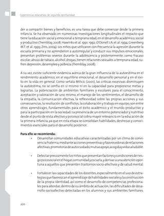 220
Experiencias educativas de segunda oportunidad
der a compartir bienes y beneficios, es una tarea que debe comenzar desde la primera
infancia. Se ha observado en numerosas investigaciones longitudinales el impacto que
tiene la educación social y emocional a temprana edad,en el desarrollo académico,social
y productivo (Tremblay,2008;Hawinks et al.1991,1992;O’Donell J.A.et al.1994;Greenberg
M.T. et al. 1995; Zins, 2004). Los niños que utilizaron con frecuencia la agresión durante la
escuela primaria y no aprendieron a autorregular y conducir sus impulsos emocionales,
presentan problemas severos durante la adolescencia y posteriormente, como fracaso
escolar,abuso de tabaco,alcohol,drogas, tienen relaciones sexuales a temprana edad,su-
fren depresión,desempleo y pobreza (Tremblay,2008).
A su vez, existe suficiente evidencia acerca de la gran influencia de la autoestima en el
rendimiento académico, en el equilibrio emocional, el desarrollo personal y en el éxi-
to en la vida en general. Como señala Milicic (2001), las críticas excesivas disminuyen
la autoestima, no se confía en sí mismo ni en la capacidad para proponerse metas y
lograrlas. La potenciación de ambientes familiares y escolares para el conocimiento,
aceptación y valoración de uno mismo, el manejo de los sentimientos, el desarrollo de
la empatía, la comunicación efectiva, la reflexividad sobre las propias acciones y sus
consecuencias,la resolución de conflictos,la colaboración y trabajo en equipo,son entre
otros aprendizajes, fundamentales para el éxito académico y el mundo productivo y
para la participación en la sociedad. La presencia de un entorno potenciador y nutritivo
desde el punto de vista afectivo y psicosocial cobra mayor relevancia en la educación de
la primera infancia, ya que en esta etapa se consolidan habilidades, destrezas y conoci-
mientos esenciales para el desarrollo posterior.
Para ello se recomienda:
•	 Desarrollar comunidades educativas caracterizadas por un clima de convi-
venciafraterna,medianteaccionespreventivasyfavorecedorasderelaciones
afectivas,promotorasdeautocuidado,mutuoapoyo,acogidayvidasaludable.
•	 Detectarprecozmentelosniñosquepresentanfactoresycondicionesderies-
gopsicosocialenelhogar,comunidadyescuela,yderivaraunaatenciónopor-
tuna a aquellos que presenten trastornos socio-afectivos y de salud mental.
•	 Fortalecer las capacidades de los docentes,especialmente en el uso de estra-
tegiasquefavorezcanelaprendizajedehabilidadessocialesylaconstrucción
de la propia identidad, así como el desarrollo de competencias profesiona-
les para abordar,dentro de su ámbito de actuación,las dificultades de desa-
rrollo socioafectivo detectadas en los alumnos y sus ambientes familiares.
 