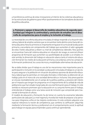 224
Experiencias educativas de segunda oportunidad
y transferencia continua de estas innovaciones al interior de los sistemas educativos y
en las estructuras de gobierno para influir positivamente en los tomadores de decisión
de política educativa.
5. Promover y apoyar el desarrollo de modelos educativos de segunda opor-
tunidad que integren la continuidad y conclusión de estudios con el desa-
rrollo de competencias para el empleo y la inclusión al trabajo.
La necesidad de una oferta educativa vinculada al trabajo responde a la situación edu-
cativa y laboral de amplios sectores que se encuentran tanto dentro como fuera del sis-
tema educativo.Para los primeros es importante enriquecer el currículo de la educación
primaria y secundaria con componentes del trabajo que aumenten el valor agregado
de estos niveles educativos y eleven su nivel de competencias laborales. Para quienes
se encuentran fuera del sistema educativo en situación de rezago, es esencial ofrecer
programas de formación que aumenten sus posibilidades de acceder a un empleo. En
este sentido, la dimensión del trabajo en educación abarca tanto el sistema de educa-
ción formal (en los niveles de la educación primaria y secundaria), como los campos de
la formación profesional, los cursos técnicos y modalidades alternativas de educación.
No se debe olvidar que el trabajo es uno de los mecanismos más importantes para la
participación e inclusión en la sociedad. La educación vinculada al trabajo es un eje cla-
ve para asegurar a la población en situación de pobreza opciones de desarrollo educa-
tivo y laboral que les permitan, en mercados formales e informales, la obtención de un
trabajo justo en el marco de una sociedad democrática e inclusiva. Esta preocupación
se vincula inevitablemente con el campo de la política pública, y proviene del interés
por el impacto que tengan los programas en el mejoramiento de la calidad de vida de
poblaciones que han estado marginadas de una real formación para el trabajo. En este
sentido es necesario promover que la educación en su conjunto forme para el trabajo,
entendiendo el trabajo como una tarea social de inclusión que comprende pero tras-
ciende la formación en oficios.
El modelo de educación y formación ha de tomar en cuenta los escenarios laborales
particulares de cada país y a nivel regional y mundial de modo de preparar a las perso-
nas para integrarse a ellos en las mejores condiciones. En este contexto adquiere una
especial relevancia la noción de competencia, que combina la calificación adquirida
mediante la formación técnica y profesional con el comportamiento social, la aptitud
para trabajar en equipo, para emprender y para continuar aprendiendo.
 