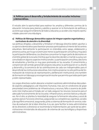 225
SegundaParte
Lecciones aprendidas y recomendaciones de política
6. Políticas para el desarrollo y fortalecimiento de escuelas inclusivas
y democráticas.
El estudio abre la oportunidad para explorar los amplios y diferentes caminos de la
educación inclusiva para jóvenes y adultos y avanzar en la formulación de políticas y
acciones que aseguren el derecho de todos a educarse y a acceder a las mejores oportu-
nidades para vivir una vida digna.
a)	 Políticas de liderazgo democrático capaces de integrar aspectos organizativos y 	
	 curriculares de atención a la diversidad
Las políticas dirigidas a desarrollar y fortalecer el liderazgo directivo deben apuntar a
su ejercicio democrático para favorecer procesos participativos al interior de los centros
educativos. Normalmente la participación es entendida como apoyo, colaboración y
presencia activa, por lo que se promueve menos la participación consultiva y muy poco
la participación deliberativa. Los directivos concentran la mayor parte de decisiones en
el ámbito global de la escuela mientras que los docentes deciden a nivel de su aula y son
consultados en algunos aspectos institucionales.La participación consultiva y decisoria
de estudiantes y familias es muy poco promovida en las escuelas. El conocimiento y
comprensión del sentido general del proyecto educativo, la participación en su diseño
y desarrollo, y la conciencia de las contribuciones de cada son indispensables para el
desarrollo de las instituciones educativas.Esto implica propiciar no sólo políticas de for-
malización de instancias de representación y deliberación institucional, sino también
de formación en liderazgo y una organización escolar que permita que todos participen
y estén representados.
Los cargos directivos suelen abocarse a resolver cuestiones administrativas descuidan-
do aspectos pedagógicos y de relaciones humanas, más aun en condiciones de grave
precariedad como problemas de infraestructura y recursos, falta o ausencia de profe-
sores. Esto implica para el Estado, por un lado, asegurar los recursos necesarios para el
adecuado funcionamiento de las escuelas: infraestructura, servicios básicos y educati-
vos. Por el otro, se plantea la necesidad de asegurar la formación educativa y social de
quienes ejercen funciones directivas,asegurando sus competencias cognitivas,sociales
y de equilibrio emocional; asegurando, junto a sistemas de formación en servicio, siste-
mas de evaluación de la labor directiva. A su vez, para facilitar la tarea administrativa
de los directores o directoras se recomienda la implementación, por parte de las admi-
nistraciones ministeriales de educación, de sistemas de uso tecnológico y dispositivos
administrativos.
 