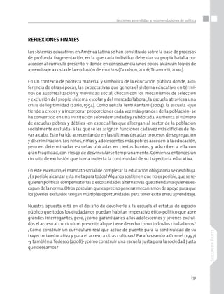 231
SegundaParte
Lecciones aprendidas y recomendaciones de política
REFLEXIONES FINALES
Los sistemas educativos en América Latina se han constituido sobre la base de procesos
de profunda fragmentación, en la que cada individuo debe dar su propia batalla por
acceder al currículo prescrito, y donde en consecuencia unos pocos alcanzan logros de
aprendizaje a costa de la exclusión de muchos (Goodson, 2006;Tiramonti, 2004).
En un contexto de pobreza material y simbólica de la educación pública donde, a di-
ferencia de otras épocas, las expectativas que genera el sistema educativo, en térmi-
nos de autorrealización y movilidad social, chocan con los mecanismos de selección
y exclusión del propio sistema escolar y del mercado laboral, la escuela atraviesa una
crisis de legitimidad (Sarlo, 1994). Como señala Tenti Fanfani (2004), la escuela -que
tiende a crecer y a incorporar proporciones cada vez más grandes de la población- se
ha convertido en una institución sobredemandada y subdotada. Aumenta el número
de escuelas pobres y débiles -en especial las que albergan al sector de la población
socialmente excluida- a las que se les asignan funciones cada vez más difíciles de lle-
var a cabo. Esto ha ido acrecentando en las últimas décadas procesos de segregación
y discriminación. Los niños, niñas y adolescentes más pobres acceden a la educación,
pero en determinadas escuelas ubicadas en ciertos barrios, y adscriben a ella con
gran fragilidad, con riesgo de desvincularse tempranamente. Comienza entonces un
circuito de exclusión que torna incierta la continuidad de su trayectoria educativa.
En este escenario, el mandato social de completar la educación obligatoria se desdibuja.
¿Es posible alcanzar esta meta para todos? Algunos sostienen que no es posible,que se re-
quieren políticas compensatorias o escolaridades alternativas que atiendan a quienes es-
capan de la norma.Otros postulan que es preciso generar mecanismos de apoyo para que
los jóvenes excluidos tengan múltiples oportunidades para tener éxito en su aprendizaje.
Nuestra apuesta está en el desafío de devolverle a la escuela el estatus de espacio
público que todos los ciudadanos puedan habitar, imperativo ético-político que abre
grandes interrogantes, pero, ¿cómo garantizarles a los adolescentes y jóvenes exclui-
dos el acceso al curriculum prescrito al que tiene derecho como todos los ciudadanos?
¿Cómo construir un curriculum real que actúe de puente para la continuidad de su
trayectoria educativa y para el acceso a otras culturas? Parafraseando a Connel (1997)
-y también a Tedesco (2008)- ¿cómo construir una escuela justa para la sociedad justa
que deseamos?
 