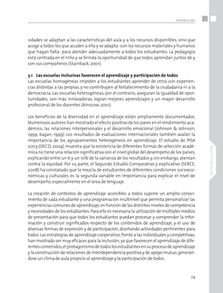 29
Introducción
Introducción
sidades se adaptan a las características del aula y a los recursos disponibles, sino que
acoge a todos los que acuden a ella y se adapta -con los recursos materiales y humanos
que hagan falta- para atender adecuadamente a todos los estudiantes. La pedagogía
está centrada en el niño y se brinda la oportunidad de que todos aprendan juntos de y
con sus compañeros (Stainback, 2001).
3.1	 Las escuelas inclusivas favorecen el aprendizaje y participación de todos
Las escuelas homogéneas impiden a los estudiantes aprender de otros con experien-
cias distintas a las propias, y no contribuyen al fortalecimiento de la ciudadanía ni a la
democracia. Las escuelas heterogéneas, por el contrario, aseguran la igualdad de opor-
tunidades, son más innovadoras, logran mejores aprendizajes y un mayor desarrollo
profesional de los docentes (Ainscow, 2001).
Los beneficios de la diversidad en el aprendizaje están ampliamente documentados.
Numerosos autores han mostrado el efecto positivo de los pares en el rendimiento aca-
démico, las relaciones interpersonales y el desarrollo emocional (Johnson & Johnson,
1999; Kagan, 1999). Los resultados de evaluaciones internacionales también avalan la
importancia de los agrupamientos heterogéneos en aprendizaje. El estudio de PISA
2003 (OECD, 2004), muestra que la existencia de diferentes formas de selección acadé-
mica no tiene una relación significativa con el nivel global del desempeño de los países,
explicando entre un 6 y un 10% de la varianza de los resultados y, sin embargo, atentan
contra la equidad. Por su parte, el Segundo Estudio Comparativo y explicativo (SERCE,
2008) ha constatado que la mezcla de estudiantes de diferentes condiciones socioeco-
nómicas y culturales es la segunda variable en importancia para explicar el nivel de
desempeño, especialmente en el área de lenguaje.
La creación de contextos de aprendizaje accesibles a todos supone un amplio conoci-
miento de cada estudiante y una programación multinivel que permita personalizar las
experiencias comunes de aprendizaje,en función de los distintos niveles de competencia
y necesidades de los estudiantes.Para ello es necesaria la utilización de múltiples medios
de presentación para que todos los estudiantes puedan procesar y comprender la infor-
mación y construir significados respecto de los contenidos de aprendizaje, y el uso de
diversas formas de expresión y de participación, diseñando actividades pertinentes para
todos.Las estrategias de aprendizaje cooperativo,frente a las individuales y competitivas,
han mostrado ser muy eficaces para la inclusión,ya que favorecen el aprendizaje de dife-
rentes contenidos,el protagonismo de todos los estudiantes en su proceso de aprendizaje
y la construcción de relaciones de interdependencia positiva y de apoyo mutuo,generán-
dose un clima de aula propicio al aprendizaje y la participación de todos.
 