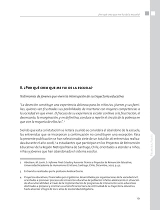 61
PrimeraParte
¿Por qué creo que me fui de la escuela?
II. ¿Por qué creo que me fui de la escuela?
Testimonios de jóvenes que viven la interrupción de su trayectoria educativa	
“La deserción constituye una experiencia dolorosa para los niños/as, jóvenes y sus fami-
lias, quienes ven frustradas sus posibilidades de insertarse con mayores competencias a
la sociedad en que viven. El fracaso de su experiencia escolar conlleva a la frustración, el
desencanto, la marginación, y en definitiva, conduce a repetir el círculo de la pobreza en
que vive la mayoría de ellos/as”. 2
Siendo que esta constatación se reitera cuando se considera el abandono de la escuela,
las entrevistas que se incorporan a continuación no constituyen una excepción. Para
la presente publicación se han seleccionado siete de un total de 26 entrevistas realiza-
das durante el año 2008, 3
a estudiantes que participan en los Proyectos de Reinserción
Educativa4
de la Región Metropolitana de Santiago, Chile, orientados a atender a niños,
niñas y jóvenes que han abandonado el sistema escolar.
2 	 Abraham, M; Lavín, S: Informe Final Estudio y Asesoría Técnica a Proyectos de Reinserción Educativa, 	 	
	 Universidad Academia de Humanismo Cristiano, Santiago, Chile, Diciembre, 2007, p. 42..
3 	 Entrevistas realizadas por la profesora Andrea Osorio.
4 	 Proyectos educativos, financiados por el gobierno, desarrollados por organizaciones de la sociedad civil, 	
	 orientados a promover procesos de reinserción educativa de población infanto-adolescente en situación 	
	 de alta vulnerabilidad, a través de la implementación de programas de intervención socio-educativos 	
	 destinados a preparar y orientar a sus beneficiarios hacia la continuidad de su trayectoria educativa 	
	 hasta alcanzar el logro de los 12 años de escolaridad obligatoria.
 