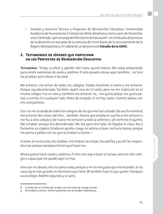63
PrimeraParte
¿Por qué creo que me fui de la escuela?
•	 Estudio y Asesoría Técnica a Proyectos de Reinserción Educativa. Universidad
Academia de Humanismo Cristiano de Mirta Abraham y Sonia Lavín de Diciembre
2007.Centrada –por encargo del Ministerio de Educación– en el estudio del proceso
de la deserción en escuelas de la comuna de Cerro Navia,de la zona poniente de la
Región Metropolitana.En adelante,se denominará Estudio de la UAHC.
2.	 Testimonios de jóvenes que participan
	 en los Proyectos de Reinserción Educativa
Testimonio: “Tengo 13 años8
y aprobé sólo hasta quinto básico. Me estoy preparando
para rendir exámenes de sexto y séptimo. El año pasado estuve aquí también… no hice
las pruebas, pero ahora sí las daré.
Me echaron, me echan de todos los colegios. Estaba haciendo el sexto y me echaron.
Porque soy desordenado. También repetí una vez el sexto, pero no me matriculé en el
mismo colegio. Fue en otro y también me echaron. Yo… me gusta pelear, me gusta pe-
lear a combo. En cualquier lado. Peleo de enojado. Si no hay razón, invento peleas con
mis compañeros.
Casi no me acuerdo de todos los colegios de los que me han echado. De ese (lo nombra)
me echaron dos veces, del otro… también. Parece que estaba en quinto y me echaron y
me fui a otro colegio y de nuevo me echaron y volví al anterior y ahí terminé el quinto.
Me echaban porque era desordenado. Me iba para otro lado, no llegaba la clase. Iba a
fumarme un cigarro. Estaba en quinto. Luego no volvía a clases, no hacía tareas, porque
me ponía a pelear con los que se tiraban a choros. 9
A veces, en la escuela, me retaban, me tiraban las orejas, las patillas y yo ahí les respon-
día mal, porque tampoco tienen que hacer eso.
Ahora quiero hacer sexto y séptimo. El otro año voy a hacer el octavo, pero en otro cole-
gio o capaz que me quede aquí no más.
Vivo con mi abuela, ella no opina nada, porque a mí no me gusta que me manden. En la
casa soy el más grande; mi hermano que tiene 18 también hace lo que quiere.Tampoco
va al colegio. Repitió segundo y se salió.
8	 Se trata de un hombre de 13 años con tres años de rezago escolar.
9	 Se tiraban a choros: refiere a jóvenes con actitudes matonescas.
 