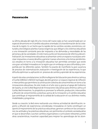 7
Presentación
Presentación
Presentación 
 
 
 
 
La última década del siglo XX y los inicios del nuevo siglo, se han caracterizado por un
especial dinamismo en el ámbito educativo orientado a la transformación de los siste-
mas de la región. Es un hecho que la rapidez de los cambios sociales, económicos, cul-
turales y tecnológicos plantea nuevas exigencias que obligan a los sistemas educativos
a una renovación constante para dar respuesta a las demandas y necesidades de las
personas y de las sociedades.En este marco,junto con los procesos de reforma y descen-
tralización,las innovaciones educativas se presentan como un espacio crucial para anti-
cipar respuestas a nuevos desafíos y generar nuevas soluciones a los temas pendientes. 
Los estudios en torno a la innovación educativa han permitido constatar que existe
una gran actividad innovadora en la región que sin embargo, es poco difundida y com-
partida por los diferentes países. También ha puesto de manifiesto la gran ausencia
de procesos de sistematización, evaluación e investigación de las experiencias, lo que
dificulta optimizar su aplicación en  procesos de cambio y aprender de las experiencias. 
A partir de estas constataciones,la Oficina Regional de Educación para América Latina y
el Caribe (OREALC/UNESCO Santiago), decidió generar un espacio regional de reflexión
e intercambio que permitiera la construcción colectiva de conocimientos en torno a las
innovaciones educativas. De este modo, en el año 2001 y gracias al apoyo del Gobierno
de España, se creó la Red Regional de Innovaciones Educativas para América Latina y el
Caribe, Red Innovemos. Su propósito es promover la reflexión, producción, intercambio
y difusión de conocimientos y prácticas acerca de la innovación y el cambio educativo
que contribuye al mejoramiento de la calidad de la educación en sus distintos niveles,
modalidades y programas.  
Desde su creación, la Red viene realizando una intensa actividad de identificación, re-
gistro y difusión de experiencias consideradas innovadoras en tanto constituyen un
aporte al mejoramiento de las prácticas educativas; generan cambios en las concepcio-
nes, las actitudes y las prácticas educativas; son pertinentes al contexto socioeducativo
en que se desarrollan; suscitan cambios organizativos o curriculares relevantes y, entre
otras características, muestran capacidad para mejorar los aprendizajes de los alum-
 