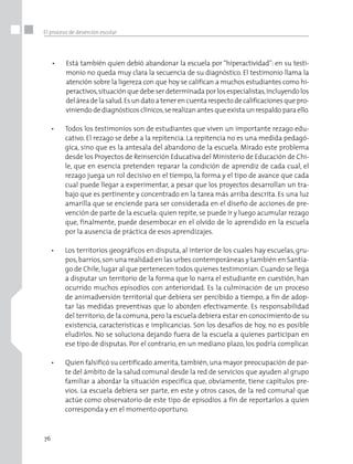 76
El proceso de deserción escolar
•	 Está también quien debió abandonar la escuela por “hiperactividad”: en su testi-
monio no queda muy clara la secuencia de su diagnóstico. El testimonio llama la
atención sobre la ligereza con que hoy se califican a muchos estudiantes como hi-
peractivos,situación que debe ser determinada por los especialistas,incluyendo los
del área de la salud.Es un dato a tener en cuenta respecto de calificaciones que pro-
viniendo de diagnósticos clínicos,se realizan antes que exista un respaldo para ello.
•	 Todos los testimonios son de estudiantes que viven un importante rezago edu-
cativo. El rezago se debe a la repitencia. La repitencia no es una medida pedagó-
gica, sino que es la antesala del abandono de la escuela. Mirado este problema
desde los Proyectos de Reinserción Educativa del Ministerio de Educación de Chi-
le, que en esencia pretenden reparar la condición de aprendiz de cada cual, el
rezago juega un rol decisivo en el tiempo, la forma y el tipo de avance que cada
cual puede llegar a experimentar, a pesar que los proyectos desarrollan un tra-
bajo que es pertinente y concentrado en la tarea más arriba descrita. Es una luz
amarilla que se enciende para ser considerada en el diseño de acciones de pre-
vención de parte de la escuela:quien repite, se puede ir y luego acumular rezago
que, finalmente, puede desembocar en el olvido de lo aprendido en la escuela
por la ausencia de práctica de esos aprendizajes.
•	 Los territorios geográficos en disputa, al interior de los cuales hay escuelas, gru-
pos,barrios,son una realidad en las urbes contemporáneas y también en Santia-
go de Chile, lugar al que pertenecen todos quienes testimonian. Cuando se llega
a disputar un territorio de la forma que lo narra el estudiante en cuestión, han
ocurrido muchos episodios con anterioridad. Es la culminación de un proceso
de animadversión territorial que debiera ser percibido a tiempo, a fin de adop-
tar las medidas preventivas que lo aborden efectivamente. Es responsabilidad
del territorio, de la comuna, pero la escuela debiera estar en conocimiento de su
existencia, características e implicancias. Son los desafíos de hoy, no es posible
eludirlos. No se soluciona dejando fuera de la escuela a quienes participan en
ese tipo de disputas. Por el contrario, en un mediano plazo, los podría complicar.
•	 Quien falsificó su certificado amerita, también,una mayor preocupación de par-
te del ámbito de la salud comunal desde la red de servicios que ayuden al grupo
familiar a abordar la situación específica que, obviamente, tiene capítulos pre-
vios. La escuela debiera ser parte, en este y otros casos, de la red comunal que
actúe como observatorio de este tipo de episodios a fin de reportarlos a quien
corresponda y en el momento oportuno.
 