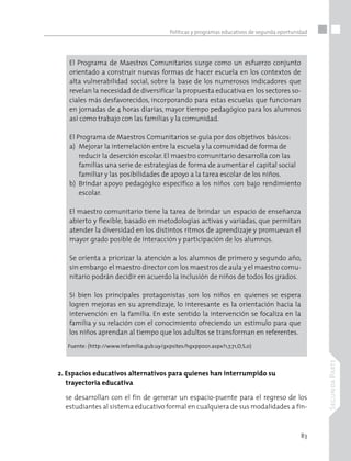 83
SegundaParte
Políticas y programas educativos de segunda oportunidad
El Programa de Maestros Comunitarios surge como un esfuerzo conjunto
orientado a construir nuevas formas de hacer escuela en los contextos de
alta vulnerabilidad social, sobre la base de los numerosos indicadores que
revelan la necesidad de diversificar la propuesta educativa en los sectores so-
ciales más desfavorecidos, incorporando para estas escuelas que funcionan
en jornadas de 4 horas diarias, mayor tiempo pedagógico para los alumnos
así como trabajo con las familias y la comunidad.
El Programa de Maestros Comunitarios se guía por dos objetivos básicos:
a)	 Mejorar la interrelación entre la escuela y la comunidad de forma de
	 reducir la deserción escolar. El maestro comunitario desarrolla con las
	 familias una serie de estrategias de forma de aumentar el capital social
	 familiar y las posibilidades de apoyo a la tarea escolar de los niños.
b)	 Brindar apoyo pedagógico específico a los niños con bajo rendimiento
	 escolar.
El maestro comunitario tiene la tarea de brindar un espacio de enseñanza
abierto y flexible, basado en metodologías activas y variadas, que permitan
atender la diversidad en los distintos ritmos de aprendizaje y promuevan el
mayor grado posible de interacción y participación de los alumnos.
Se orienta a priorizar la atención a los alumnos de primero y segundo año,
sin embargo el maestro director con los maestros de aula y el maestro comu-
nitario podrán decidir en acuerdo la inclusión de niños de todos los grados.
Si bien los principales protagonistas son los niños en quienes se espera
logren mejoras en su aprendizaje, lo interesante es la orientación hacia la
intervención en la familia. En este sentido la intervención se focaliza en la
familia y su relación con el conocimiento ofreciendo un estímulo para que
los niños aprendan al tiempo que los adultos se transforman en referentes.
Fuente: (http://www.infamilia.gub.uy/gxpsites/hgxpp001.aspx?1,7,71,O,S,0)
2. Espacios educativos alternativos para quienes han interrumpido su
	 trayectoria educativa
se desarrollan con el fin de generar un espacio-puente para el regreso de los
estudiantes al sistema educativo formal en cualquiera de sus modalidades a fin-
 