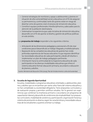 85
SegundaParte
Políticas y programas educativos de segunda oportunidad
•	 Generar estrategias de monitoreo y apoyo a adolescentes y jóvenes en 	
situación de alta vulnerabilidad social y educativa con el fin de asegurar 	
su permanencia y continuidad, tanto de quienes están en riesgo de
desertar como de quienes viven el proceso de reinserción educativa.
•	 Constituir equipos profesionales interdisciplinarios y adecuados para la 	
atención de la población destinataria.
•	 Sistematizar la experiencia que cada iniciativa de reinserción educativa 	
desarrolle con el fin de aportar al diseño y gestión de políticas públicas
en este ámbito.
Las propuestas de trabajo responden a los siguientes criterios:
•	 Articulación de las dimensiones pedagógica y psicosocial:a fin de crear 	
condiciones para el desarrollo de un trabajo integrado y multidisciplinario.
•	 Reparación de las competencias educativas de quienes han vivido 		
profundas experiencias de fracaso educativo: lo que requiere identificar
		 las necesidades educativas de cada participante y desde allí diseñar e
implementar un plan de trabajo pedagógico pertinente.
•	 Orientación hacia la continuidad de la trayectoria educativa de cada
participante en las diversas modalidades educativas que ofrece el 		
sistema educativo formal: educación primaria, secundario o educación 	
de jóvenes y adultos.
Fuente: Ministerio de Educación Chile (2009), Plan de Fortalecimiento 12 años de Escolaridad
•	 Escuelas de Segunda Oportunidad
Escuelas, modalidades o programas educativos orientados a adolescentes, jóve-
nes y adultos que se encuentran por varios años fuera del sistema educativo y
no han completado su escolaridad obligatoria. Tiene propuestas curriculares y
de evaluación propias y permiten certificar estudios. Por lo general son expe-
riencias que combinan la enseñanza primario o secundaria con programas de
capacitación laboral y desarrollo de condiciones de empleabilidad. Sus propues-
tas curriculares, modalidad de asistencia y participación; organización horaria y
sistema de promoción es diversa, según las características y necesidades educa-
tivas de los estudiantes a quienes orientan su trabajo.
 