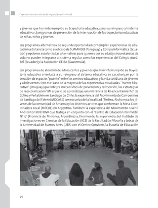 90
Experiencias educativas de segunda oportunidad
y jóvenes que han interrumpido su trayectoria educativa, para su reingreso al sistema
educativo; c) programas de prevención de la interrupción de las trayectorias educativas
de niñas, niños y jóvenes.
Los programas alternativos de segunda oportunidad contemplan experiencias de edu-
cación a distancia como es el caso de SUMANDO (Paraguay) y Compuinformática (Ecua-
dor) y opciones escolarizadas alternativas para quienes por su edad y circunstancias de
vida no pueden integrarse al sistema regular, como las experiencias del Colegio Ausú-
bel (Ecuador) y la Asociación CEIBA (Guatemala).
Los programas de atención de adolescentes y jóvenes que han interrumpido su trayec-
toria educativa orientada a su reingreso al sistema educativo; se caracterizan por la
creación de espacios“puente”entre los centros educativos y la vida cotidiana de jóvenes
y adolescentes.Este es el caso de la mayoría de las experiencias estudiadas:“Puente Edu-
cativo” (Uruguay) que integra mecanismos de prevención y reinserción; las estrategias
de reescolarización“Mi espacio de aprendizaje: una instancia de Re-encantamiento”de
Colina y Peñalolén en Santiago de Chile; la experiencia del Movimiento de Campesinos
de Santiago del Estero (MOCASE) con escuelas de la localidad (Tintina,Aluhampa;los jó-
venes de la comunidad de Amamá) y los distintos actores que conforman la Mesa Coor-
dinadora Local (MECOL) en Argentina. También la experiencia del Movimiento Juvenil
Andresito/FOVEFOMI que trabaja en conjunto con el “Centro de Educación Polimodal
Nº 5” (Provincia de Misiones, Argentina) y, finalmente, la experiencia del Instituto de
Investigaciones en Ciencias de la Educación (IICE) de la Facultad de Filosofía y Letras de
la Universidad de Buenos Aires (UBA) con el Centro Conviven, la Escuela de Educación
 