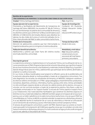 93
SegundaParte
Experiencias educativas Innovadoras
Nombre de la experiencia:
Una experiencia sin fronteras. La educación como forma de inclusión social
Ciudad: Tintina, Santiago del Estero País: Argentina
Equipo ejecutor de la experiencia:
Promotores y facilitadores del Movimiento de Campesinos de
Santiago del Estero (MOCASE); las escuelas Nº 784 de Tintina y
Nº 1020 de Aluhampa; los jóvenes de la comunidad de Amamá y
los distintos actores que conforman la Mesa Coordinadora Local
(MECOL): el CEBA (Centro de Estudios Básicos para Adultos), las
iglesias, los dos clubes de la zona, el centro de jubilados, los tu-
tores interculturales del INAI, la radio comunitaria Sacha Huira.
Equipo de Investigación:
Fundación SES (Sustenta-
bilidad- Educacion- Solida-
ridad).
educacion@fundses.org.ar
Ámbito de la innovación:
Atención de adolescentes y jóvenes que han interrumpido su
trayectoria educativa, para su reingreso al sistema educativo.
Tiempo de Desarrollo:
Desde el año 2005
Población beneficiaria directa:
Adolescentes y jóvenes que están fuera del sistema escolar,
alumnado, docentes, comunidad.
Modalidad y nivel educa-
tivo: Educación pública,
convencional y no con-
vencional, del nivel básico
primario y secundario.
Descripción general
La experiencia comenzó a implementarse en la Escuela de Tintina, con la utilización de los re-
cursos provistos por el PNIE (Programa Nacional de Inclusión Educativa), que significó el aporte
de recursos humanos (honorarios a facilitadores) y materiales (material didáctico), y la posibili-
dad de otorgar becas para los niños y adolescentes que participan de los talleres, destinados a
propiciar su vuelta a la escuela.
En sus inicios, la Mesa Coordinadora Local propició la reflexión acerca de la problemática de
la exclusión educativa desde la multicausalidad, a través de un diagnóstico comunitario. Tras
este diagnóstico, las escuelas, los estudiantes de Amamá y el MOCASE, trabajaron coordinan-
do diversos talleres enmarcados en el PNIE: apoyo pedagógico, emprendimientos productivos,
recreativos, deportivos, artísticos, informática, huerta y granja, entre otros. Dichas actividades
no sólo constituyen espacios donde se articulan los saberes previos de los jóvenes, sino que se
vinculan con las currícula escolares a través de la experiencia práctica. Para llevar a cabo las
actividades enmarcadas en los “Espacio Puente” la escuela de Tintina aportó el espacio físico
y sus instalaciones, más nueve docentes facilitadores que coordinan los distintos espacios en
distintos turnos y materiales didácticos.MOCASE también apoyó con el espacio de la Casa Cam-
pesina,y con un taller radiofónico en la radio Comunitaria Sacha Huira. Una vez que el PNIE fue
consolidándose en Tintina, la MECOL se planteó extender la experiencia a Aluhampa y Amamá.
A su vez MOCASE facilita la realización de un curso de informática e Internet en articulación
con el CEA (Centro de enseñanza y acceso informático) de la Central Campesina Tintina.
El proceso de participación comunitaria a partir del PNIE, favoreció que sus actores se movili-
zaran para pedir la incorporación del EGBIII para aquellas zonas que no contaban con este ciclo
hasta el momento en Aluhampa y Amamá.En el año 2006 esto se logra y el año 2008 consiguen
que se cree, además, el Secundario de Tintina.
 