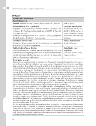 102
Experiencias educativas de segunda oportunidad
URUGUAY
Nombre de la experiencia:
Puente Educativo
Ciudad: Localidad de Paso Carrasco,Departamento de Canelones. País: Uruguay
Equipo ejecutor de la experiencia:
El proyecto analizado fue una iniciativa del Nodo Educativo1
y for-
mó parte del Plan Regional ejecutado por el SOCAT2
de Paso Ca-
rrasco en 2007-08.
El Abrojo, es la Organización de la Sociedad Civil (OSC), responsa-
ble de la gestión del SOCAT – Paso Carrasco.
Equipo de Investigación:
Organización de la Socie-
dad Civil “El Abrojo”, en el
marco de la Mesa de Co-
ordinación Zonal de Paso
Carrasco.
Ámbito de la innovación:
Programas de prevención de la interrupción de las trayectorias
educativas de niñas, niños y jóvenes.
Tiempo de Desarrollo:
Desde el año 2007.
Población beneficiaria directa:
130 niños/as y adolescentes de sexto año de la educación formal
(último año) en su egreso y continuidad en primero de ciclo de Se-
cundaria de la zona de Paso Carrasco. Los docentes de las escuelas
y las familias de estos adolescentes.
Modalidad y nivel
educativo:
Educación pública prima-
ria y secundaria.
Descripción general
La experiencia busca garantizar la inclusión de niños/as en la educación básica universal, generan-
do un dispositivo de intermediación que pueda resolver el pasaje del nivel primario a secundaria.
La propuesta se desarrolla en el marco de una Mesa de Coordinación Zonal en convenio con el Mi-
nisterio de Desarrollo Social, cuyo rol es generar programas locales de protección y promoción de
la infancia. Se construye un Plan Regional y la experiencia de Puente Educativo constituye un eje
central de dicho Plan. Éste consistió en: a) desarrollar un programa de orientación vocacional y de
acompañamiento al proceso de toma de decisiones de los alumnos de sextos años en torno a su
continuidad educativa; b) transferir metodología de intervenciones socioeducativas implementa-
das en espacios complementarios a la educación formal;c)Trabajar sobre la convergencia de expec-
tativas educativas entre el niño/a –su familia– la institución educativa; y d) conformar un equipo
técnico de profesionales del área social que desarrollan en la zona un programa de inclusión social
para niños/as y adolescentes (programas calle,programas de tiempo parcial).
En una primera etapa, las acciones orientadas hacia los niños/as buscan facilitar y acompañar el
proceso de toma de decisiones hacia la continuidad educativa a través de un ciclo de talleres diri-
gidos a la indagación vocacional, identificación de fortalezas y debilidades del proyecto educativo y
orientar e informar sobre las diferentes opciones que el sistema educativo le ofrece. Con los docen-
tes: se busca transferir metodología de experiencias de la sociedad civil para el trabajo con niños
y adolescentes en procesos de exclusión. Con las familias, se procura la construcción de la figura
del “aliado pedagógico”. Se trata de una metodología que se desarrolla en el propio hogar familiar,
donde se establecen acuerdos tendientes a fortalecer el rol del adulto como garante inmediato del
derecho a la educación de sus hijos.
En una segunda etapa, se hace acompañamiento a los niños/as en su inserción en el sistema de
enseñanza media. En esta fase se establecen acciones tendientes a fortalecer sus capacidades de
integración al nuevo escenario educativo. Se apoya a los docentes transfiriendo claves metodoló-
gicas y construcción de estrategias inclusivas para la retención escolar de los alumnos. A la familia
se le brindan herramientas para el seguimiento y apoyo material y afectivo que puedan sostener al
niño/a en el sistema educativo secundario.
 