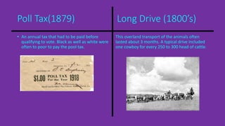 Poll Tax(1879) Long Drive (1800’s) 
• An annual tax that had to be paid before 
qualifying to vote. Black as well as white were 
often to poor to pay the pool tax. 
This overland transport of the animals often 
lasted about 3 months. A typical drive included 
one cowboy for every 250 to 300 head of cattle. 
 