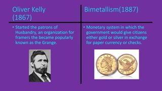 Oliver Kelly Bimetallism(1887) 
(1867) 
• Started the patrons of 
Husbandry, an organization for 
framers the became popularly 
known as the Grange. 
• Monetary system in which the 
government would give citizens 
either gold or silver in exchange 
for paper currency or checks. 
 