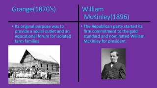 Grange(1870’s) William 
McKinley(1896) 
• Its original purpose was to 
provide a social outlet and an 
educational forum for isolated 
farm families 
• The Republican party started its 
firm commitment to the gold 
standard and nominated William 
McKinley for president. 
 