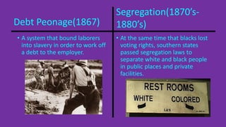 Segregation(1870’s- 
Debt Peonage(1867) 1880’s) 
• A system that bound laborers 
• At the same time that blacks lost 
voting rights, southern states 
passed segregation laws to 
separate white and black people 
in public places and private 
facilities. 
into slavery in order to work off 
a debt to the employer. 
 