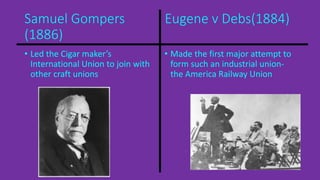 Samuel Gompers Eugene v Debs(1884) 
(1886) 
• Led the Cigar maker’s 
International Union to join with 
other craft unions 
• Made the first major attempt to 
form such an industrial union-the 
America Railway Union 
 