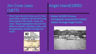 Jim Crow Laws Angel Island(1890) 
(1877) 
• These laws became know as Jim Crow 
Laws after a popular old minstrel song 
that ended in the words “jump, Jim 
crow”. Racial segregation was put into 
effect in schools, hospitals, parks, and 
transportation systems through the 
south. 
• About 50,000 Chinese 
Immigrants entered the United 
States through Angel Island. 
 