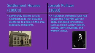 Settlement Houses Joseph Pulitzer 
(1800’s) (1883) 
• Community centers in slum 
neighborhoods that provided 
assistance to people in the area, 
especially immigrants. 
• A Hungarian immigrant who had 
bought the New York World in 
1883, pioneered innovations, 
such as a large Sunday edition, 
comics, sports coverage, and 
women’s news. 
 
