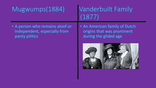 Mugwumps(1884) Vanderbuilt Family 
(1877) 
• A person who remains aloof or 
independent, especially from 
panty pilitics 
• An American family of Dutch 
origins that was prominent 
during the glided age 
 