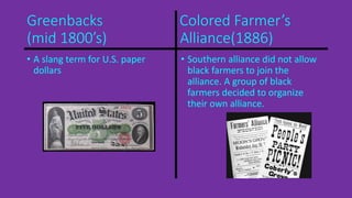 Greenbacks Colored Farmer’s 
(mid 1800’s) Alliance(1886) 
• A slang term for U.S. paper 
dollars 
• Southern alliance did not allow 
black farmers to join the 
alliance. A group of black 
farmers decided to organize 
their own alliance. 
 