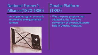 National Farmer’s Omaha Platform 
Alliance(1870-1880) (1892) 
• An organized agrian economic 
movement among American 
farmers 
• Was the party program that 
adapted at the formative 
convention of the populist party 
held in Omaha, Nebraska. 
 