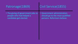 Patronage(1869) Civil Service(1855) 
• The giving of government jobs to 
people who had helped a 
candidate get elected. 
• Government administration-should 
go to the most qualified 
persons. Reformers believe. 
 