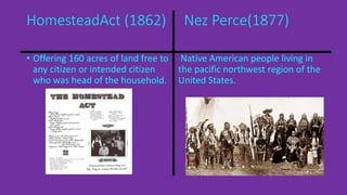 HomesteadAct (1862) Nez Perce(1877) 
• Offering 160 acres of land free to 
any citizen or intended citizen 
who was head of the household. 
Native American people living in 
the pacific northwest region of the 
United States. 
 