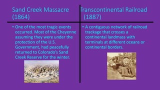 Sand Creek Massacre Transcontinental Railroad 
(1864) (1887) 
• One of the most tragic events 
occurred. Most of the Cheyenne 
assuming they were under the 
protection of the U.S. 
Government, had peacefully 
returned to Colorado’s Sand 
Creek Reserve for the winter. 
• A contiguous network of railroad 
trackage that crosses a 
continental landmass with 
terminals at different oceans or 
continental borders. 
 