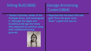 Sitting Bull(1868) George Armstrong 
Custer(1864) 
• Tatanka Tyotanka, leader of the 
Hunkpap Sioux, had neversigned 
it. Although the Ogala and 
bruleSioux did sign the treaty 
they expected to continue using 
their traditional hunting 
grounds. 
• Reported that the black hills had 
gold “from the grass roots 
down” a gold rush was on. 
 
