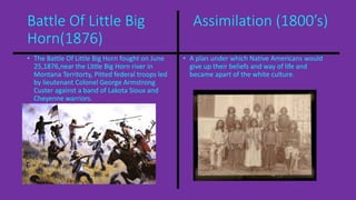 Battle Of Little Big Assimilation (1800’s) 
Horn(1876) 
• The Battle Of Little Big Horn fought on June 
25,1876,near the Little Big Horn river in 
Montana Territorty, Pitted federal troops led 
by lieutenant Colonel George Armstrong 
Custer against a band of Lakota Sioux and 
Cheyenne warriors. 
• A plan under which Native Americans would 
give up their beliefs and way of life and 
became apart of the white culture. 
 