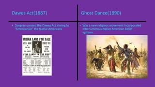 Dawes Act(1887) Ghost Dance(1890) 
• Congress passed the Dawes Act aiming to 
“Americanize” the Native Americans 
• Was a new religious movement incorporated 
into numerous Native American belief 
systems 
 