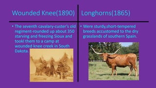 Wounded Knee(1890) Longhorns(1865) 
• The seventh cavalary-custer’s old 
regiment-rounded up about 350 
starving and freezing Sioux and 
tookl them to a camp at 
wounded knee creek in South 
Dakota. 
• Were sturdy,short-tempered 
breeds accustomed to the dry 
grasslands of southern Spain. 
 