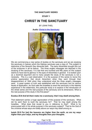 THE SANCTUARY SERIES

                                        STUDY 1

                 CHRIST IN THE SANCTUARY
                                    BY JOHN THIEL

                           Audio: Christ in the Sanctuary




We are commencing a new series of studies on the sanctuary and we are studying
the sanctuary in heaven which the Hebrew sanctuary was a copy of. This subject is
distinctive of the Seventh Day Adventist faith. The early Adventists brought this out
of the scriptures in all its beauty. The three angles messages are depicted in the
studying of the sanctuary. It is sad that one hundred and fifty years on this subject
seems to have lost its glamour in the eyes of Adventists in general. It is looked upon
as a doctrinal argument and to many people the study of the sanctuary is not a
necessity. This is a sad observation. It is the purpose of this series to revive the
pristine appreciation that struck Adventism when they went through their
disappointment of 1844 when they understood what the three angel’s messages
were. A great system of truth was established with the sanctuary and its various
facets of application. As God calls the Israelites to erect the sanctuary in the Hebrew
experience in the wilderness, this particular study is to explore in the introduction of
the whole series and the real purpose of the sanctuary and its dimensions. What is
the real purpose of the study in the first place?

Exodus 25:8 And let them make me a sanctuary; that I may dwell among them.

That statement carries a huge appreciation of the purpose of the sanctuary. What
did he want them to build the sanctuary for? That he may dwell among the
Israelites. What does that reveal to you in reference to God? What is he
preoccupied with in his whole purpose in the sanctuary subject? That he the God of
the universe whose ways are totally above our ways may dwell among us.

Isaiah 55:9 For [as] the heavens are higher than the earth, so are my ways
higher than your ways, and my thoughts than your thoughts.

                                          Page 1 of 10
                      http://www.scribd.com/group/78212-the-sanctuary
                                 http://sabbathsermons.com
 