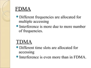 FDMAFDMA
Different frequencies are allocated for
multiple accessing
Interference is more due to more number
of frequencies.
TDMA
Different time slots are allocated for
accessing
Interference is even more than in FDMA.
 