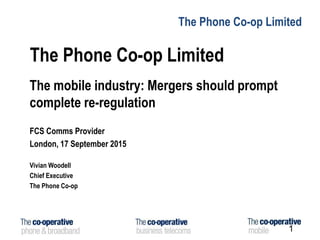 The Phone Co-op Limited
The Phone Co-op Limited
The mobile industry: Mergers should prompt
complete re-regulation
FCS Comms Provider
London, 17 September 2015
Vivian Woodell
Chief Executive
The Phone Co-op
1
 