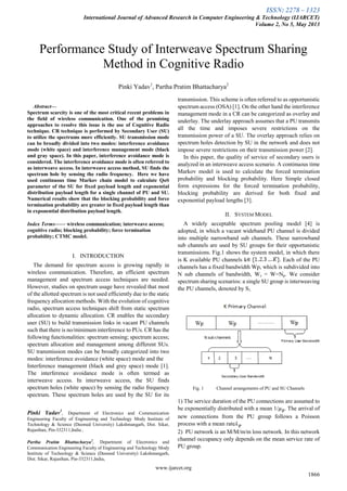 ISSN: 2278 – 1323
International Journal of Advanced Research in Computer Engineering & Technology (IJARCET)
Volume 2, No 5, May 2013
www.ijarcet.org
1866

Abstract—
Spectrum scarcity is one of the most critical recent problems in
the field of wireless communication. One of the promising
approaches to resolve this issue is the use of Cognitive Radio
technique. CR technique is performed by Secondary User (SU)
to utilize the spectrums more efficiently. SU transmission mode
can be broadly divided into two modes: interference avoidance
mode (white space) and interference management mode (black
and gray space). In this paper, interference avoidance mode is
considered. The interference avoidance mode is often referred to
as interweave access. In interweave access method, SU finds the
spectrum hole by sensing the radio frequency. Here we have
used continuous time Markov chain model to calculate QoS
parameter of the SU for fixed payload length and exponential
distribution payload length for a single channel of PU and SU.
Numerical results show that the blocking probability and force
termination probability are greater in fixed payload length than
in exponential distribution payload length.
Index Terms—— wireless communication; interweave access;
cognitive radio; blocking probability; force termination
probability; CTMC model.
I. INTRODUCTION
The demand for spectrum access is growing rapidly in
wireless communication. Therefore, an efficient spectrum
management and spectrum access techniques are needed.
However, studies on spectrum usage have revealed that most
of the allotted spectrum is not used efficiently due to the static
frequency allocation methods. With the evolution of cognitive
radio, spectrum access techniques shift from static spectrum
allocation to dynamic allocation. CR enables the secondary
user (SU) to build transmission links in vacant PU channels
such that there is no/minimum interference to PUs. CR has the
following functionalities: spectrum sensing; spectrum access;
spectrum allocation and management among different SUs.
SU transmission modes can be broadly categorized into two
modes: interference avoidance (white space) mode and the
Interference management (black and grey space) mode [1].
The interference avoidance mode is often termed as
interweave access. In interweave access, the SU finds
spectrum holes (white space) by sensing the radio frequency
spectrum. These spectrum holes are used by the SU for its
Pinki Yadav1
, Department of Electronics and Communication
Engineering Faculty of Engineering and Technology Mody Institute of
Technology & Science (Deemed University) Lakshmangarh, Dist. Sikar,
Rajasthan, Pin-332311,India ,
Partha Pratim Bhattacharya2
, Department of Electronics and
Communication Engineering Faculty of Engineering and Technology Mody
Institute of Technology & Science (Deemed University) Lakshmangarh,
Dist. Sikar, Rajasthan, Pin-332311,India,
transmission. This scheme is often referred to as opportunistic
spectrum access (OSA) [1]. On the other hand the interference
management mode in a CR can be categorized as overlay and
underlay. The underlay approach assumes that a PU transmits
all the time and imposes severe restrictions on the
transmission power of a SU. The overlay approach relies on
spectrum holes detection by SU in the network and does not
impose severe restrictions on their transmission power [2].
In this paper, the quality of service of secondary users is
analyzed in an interweave access scenario. A continuous time
Markov model is used to calculate the forced termination
probability and blocking probability. Here Simple closed
form expressions for the forced termination probability,
blocking probability are derived for both fixed and
exponential payload lengths [3].
II. SYSTEM MODEL
A widely acceptable spectrum pooling model [4] is
adopted, in which a vacant wideband PU channel is divided
into multiple narrowband sub channels. These narrowband
sub channels are used by SU groups for their opportunistic
transmissions. Fig.1 shows the system model, in which there
is K available PU channels k . Each of the PU
channels has a fixed bandwidth Wp, which is subdivided into
N sub channels of bandwidth, Ws = W=Np. We consider
spectrum sharing scenarios: a single SU group is interweaving
the PU channels, denoted by S1.
Fig. 1 Channel arrangements of PU and SU Channels
1) The service duration of the PU connections are assumed to
be exponentially distributed with a mean 1/ . The arrival of
new connections from the PU group follows a Poisson
process with a mean rate .
2) PU network is an M/M/m/m loss network. In this network
channel occupancy only depends on the mean service rate of
PU group.
Performance Study of Interweave Spectrum Sharing
Method in Cognitive Radio
Pinki Yadav1
, Partha Pratim Bhattacharya2
 