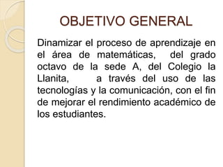 OBJETIVO GENERAL
Dinamizar el proceso de aprendizaje en
el área de matemáticas, del grado
octavo de la sede A, del Colegio la
Llanita, a través del uso de las
tecnologías y la comunicación, con el fin
de mejorar el rendimiento académico de
los estudiantes.
 