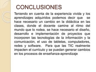 CONCLUSIONES
Teniendo en cuenta de la experiencia vivida y los
aprendizajes adquiridos podemos decir que se
hace necesario un cambio en la didáctica en las
clases, donde el docente camine al ritmo del
mundo que lo rodea, se hace necesario el diseño,
desarrollo e implementación de proyectos que
incorporen las tecnologías de la información y la
comunicación, el uso de tabletas, computadores,
redes y software. Para que las TIC realmente
impacten el currículo y se puedan generar cambios
en los procesos de enseñanza-aprendizaje
 