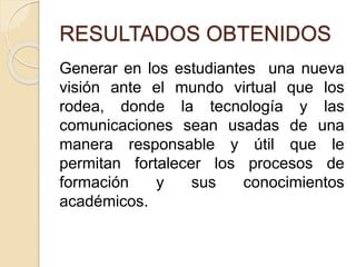 RESULTADOS OBTENIDOS
Generar en los estudiantes una nueva
visión ante el mundo virtual que los
rodea, donde la tecnología y las
comunicaciones sean usadas de una
manera responsable y útil que le
permitan fortalecer los procesos de
formación y sus conocimientos
académicos.
 