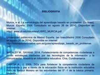 Murcia, e al. La metodología del aprendizaje basado en problemas (En línea).
Murcia. España. 2006 Consultado en agosto 26 de 2014]. Disponible en
Internet:
Http//: www.ub.edu/dikasteia/LIBRO_MURCIA.pdf
Universidad politécnica de Madrid España. (en línea)Madrid 2008 Consultado
en agosto 26 de 2014]. Disponible en Internet:
http://innovacioneducativa.upm.es/guias/aprendizaje_basado_en_problemas
.pdf.
MAFALSY M., SAYANA. 2014. Fortalecimiento de competencias ciudadanas a
través estrategias mediadas por las tecnologías de la información y la
comunicación. Maestría en Informática educativa. Chia, Cundinamarca.
GARCIA A., J. 2009. TICs para fortalecer la competencia ciudadana de
convivencia y paz a través de la educación física en la institución educativa
Félix de Bedout Moreno en los estudiantes del 5º -1 de la básica primaria.
Medellín.
BIBLIOGRÁFIA
 
