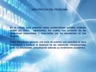 DESCRIPCION DEL PROBLEMA
En el colegio rural presenta varias problemáticas sociales (maltrato
verbal y/o físico, agresiones), los cuales son producto de las
situaciones presentadas y vivenciadas por los estudiantes en sus
hogares.
Estas situaciones generan una serie de eventos que perjudica la sana
convivencia y conlleva al deterioro de las relaciones interpersonales
entre los estudiantes, perjudicando además su rendimiento académico.
 