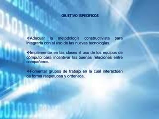 Adecuar la metodología constructivista para
integrarla con el uso de las nuevas tecnologías.
Implementar en las clases el uso de los equipos de
cómputo para incentivar las buenas relaciones entre
compañeros.
Fomentar grupos de trabajo en la cual interactúen
de forma respetuosa y ordenada.
OBJETIVO ESPECIFICOS
 