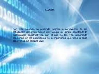 Con este proyecto se pretende mejorar la convivencia de los
estudiantes del grado octavo del Colegio La Llanita, adaptando la
metodología constructivista con el uso de las TIC, generando
conciencia en los estudiantes de la importancia que tiene la sana
convivencia en el diario vivir.
ALCANCE
 